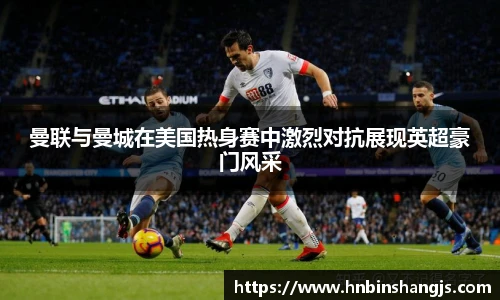 曼联与曼城在美国热身赛中激烈对抗展现英超豪门风采