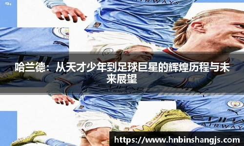 哈兰德：从天才少年到足球巨星的辉煌历程与未来展望