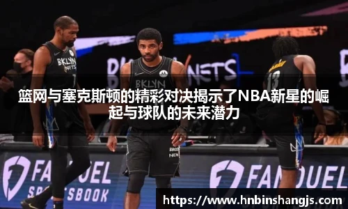 篮网与塞克斯顿的精彩对决揭示了NBA新星的崛起与球队的未来潜力