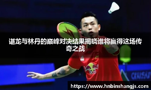 谌龙与林丹的巅峰对决结果揭晓谁将赢得这场传奇之战